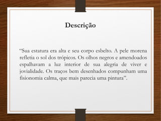 Descrição
“Sua estatura era alta e seu corpo esbelto. A pele morena
refletia o sol dos trópicos. Os olhos negros e amendoados
espalhavam a luz interior de sua alegria de viver e
jovialidade. Os traços bem desenhados compunham uma
fisionomia calma, que mais parecia uma pintura”.
 