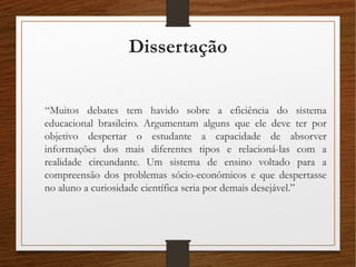 Dissertação
“Muitos debates tem havido sobre a eficiência do sistema
educacional brasileiro. Argumentam alguns que ele deve ter por
objetivo despertar o estudante a capacidade de absorver
informações dos mais diferentes tipos e relacioná-las com a
realidade circundante. Um sistema de ensino voltado para a
compreensão dos problemas sócio-econômicos e que despertasse
no aluno a curiosidade científica seria por demais desejável.”
 