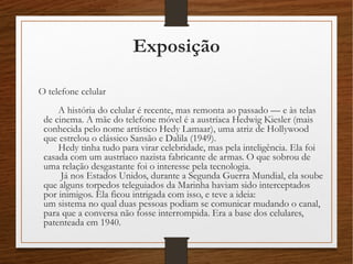 Exposição
O telefone celular 
A história do celular é recente, mas remonta ao passado –– e às telas
de cinema. A mãe do telefone móvel é a austríaca Hedwig Kiesler (mais
conhecida pelo nome artístico Hedy Lamaar), uma atriz de Hollywood
que estrelou o clássico Sansão e Dalila (1949). 
Hedy tinha tudo para virar celebridade, mas pela inteligência. Ela foi
casada com um austríaco nazista fabricante de armas. O que sobrou de
uma relação desgastante foi o interesse pela tecnologia. 
Já nos Estados Unidos, durante a Segunda Guerra Mundial, ela soube
que alguns torpedos teleguiados da Marinha haviam sido interceptados
por inimigos. Ela ficou intrigada com isso, e teve a ideia: 
um sistema no qual duas pessoas podiam se comunicar mudando o canal,
para que a conversa não fosse interrompida. Era a base dos celulares,
patenteada em 1940. 
 