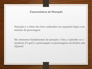 Caracteristicas da Narração
Narração é o relato dos fatos ordenados em sequência lógica com
inclusão de personagens
São elementos fundamentais da narração: o fato, o episódio ou o
incidente (O que?): a personagem ou personagens envolvidos nela
(Quem?)
 