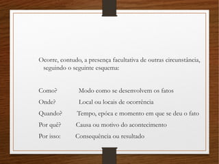 Ocorre, contudo, a presença facultativa de outras circunstância,
seguindo o seguinte esquema:
Como? Modo como se desenvolvem os fatos
Onde? Local ou locais de ocorrência
Quando? Tempo, epóca e momento em que se deu o fato
Por quê? Causa ou motivo do acontecimento
Por isso: Consequência ou resultado
 