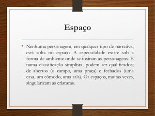 Espaço
• Nenhuma personagem, em qualquer tipo de narrativa,
está solta no espaço. A especialidade existe sob a
forma de ambiente onde se insiram as personagens. E
numa classificação simplista, podem ser qualificados;
de abertos (o campo, uma praça) e fechados (uma
casa, um cômodo, uma sala). Os espaços, muitas vezes,
singularizam as criaturas.
 