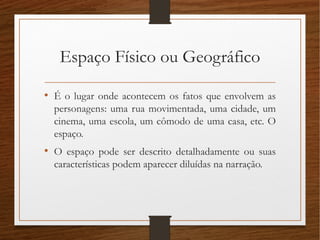 Espaço Físico ou Geográfico
• É o lugar onde acontecem os fatos que envolvem as
personagens: uma rua movimentada, uma cidade, um
cinema, uma escola, um cômodo de uma casa, etc. O
espaço.
• O espaço pode ser descrito detalhadamente ou suas
características podem aparecer diluídas na narração.
 