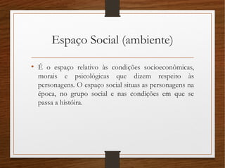 Espaço Social (ambiente)
• É o espaço relativo às condições socioeconômicas,
morais e psicológicas que dizem respeito às
personagens. O espaço social situas as personagens na
época, no grupo social e nas condições em que se
passa a históira.
 