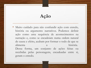 Ação
• Muito cuidado para não confundir ação com enredo,
história ou argumento narrativos. Podemos definir
ação como uma sequência de acontecimentos na
narração e, como se encadeiam numa ordem natural
de causa e efeito, acabam por formar o todo de que se
alimenta a história. 
Dessa forma, um conjunto de ações feitas ou
recebidas pelas personagens, encadeadas entre si,
geram o enredo. 
 