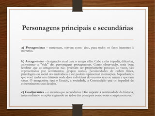 Personagens principais e secundárias
a) Protagonistas - sustentam, servem como eixo, para todos os fatos inerentes à
narrativa.
b) Antagonistas - designação atual para o antigo vilão. Cabe a elas impedir, dificultar,
atormentar a "vida" das personagens protagonistas. Como observação, seria bom
lembrar que as antagonistas não precisam ser propriamente pessoas; às vezes, são
representadas por sentimentos, grupos sociais, peculiaridades de ordem física,
psicológica ou social dos indivíduos e até podem representar instituições. Suponhamos
que você tenha uma história onde dois indivíduos do mesmo sexo se amem e queiram
casar. O antagonista será o Estado, a sociedade, a Constituição que os impedirá de
concretizarem seus desejos. 
c) Coadjuvantes – o mesmo que secundárias. Dão suporte à continuidade da história,
intermediando as ações e girando ao redor das principais como seres complementares. 
 