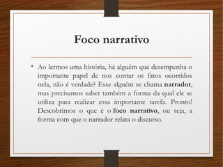 Foco narrativo
• Ao lermos uma história, há alguém que desempenha o
importante papel de nos contar os fatos ocorridos
nela, não é verdade? Esse alguém se chama narrador,
mas precisamos saber também a forma da qual ele se
utiliza para realizar essa importante tarefa. Pronto!
Descobrimos o que é o foco narrativo, ou seja, a
forma com que o narrador relata o discurso.
 