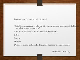 Poema tirado de uma notícia de jornal
“João Gostoso era carregador de feira livre e morava no morro da Babilônia
num barracão sem número”
Uma noite, ele chegou no bar Vinte de Novembro
Bebeu
Cantou
Dançou
Depois se atirou na lagoa Rodrigues de Freitas e morreu afogado.
(Bandeira, 1974:214)
 