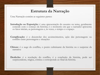 Estrutura da Narração
Uma Narração contém as seguintes partes:
Introdução ou Exposição: é uma apresentação do assunto ou tema, geralmente
coincide com o começo da história; é o momento em que o narrador apresenta
os fatos iniciais, as personagens e, às vezes, o tempo e o espaço.
Complicação: é o desenrolar dos acontecimentos, ação das personagens ou
conflito entre personagens e situações
Clímax: é o auge do conflito, o ponto culminante da história ou o suspense da
narrativa
Desfecho: é a resolução do conflito, é a conclusão da história, pode ser
surpreendente, trágica, cômica e corresponde ao final da história.
 