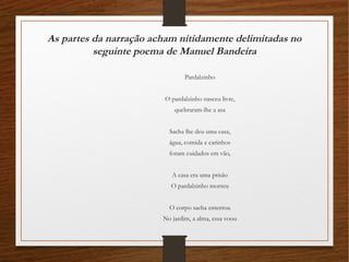 As partes da narração acham nitidamente delimitadas no
seguinte poema de Manuel Bandeira
Pardalzinho
O pardalzinho nasceu livre,
quebraram-lhe a asa
Sacha lhe deu uma casa,
água, comida e carinhos
foram cuidados em vão,
A casa era uma prisão
O pardalzinho morreu
O corpo sacha enterrou
No jardim, a alma, essa voou
 