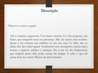 Descrição
Observe o texto a seguir:
Ele é nojento, asqueroso. Um inseto mesmo. E é tão pequeno, tão
baixo, que ninguém nota sua presença. Mas ele nunca está sozinho.
Iguais a ele existem aos milhões só em sua casa. E, olha, não se
iluda: eles são todos iguais. Totalmente sem escrúpulos, fazem mal a
moças e rapazes, adultos e crianças. Ele é um ser tão desprezível,
que respirar perto dele pode causar até alergia. E sabe o que ele
gosta mais de comer? Restos de pele humana.
 