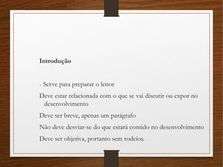 Introdução
- Serve para preparar o leitor
Deve estar relacionada com o que se vai discutir ou expor no
desenvolvimento
Deve ser breve, apenas um parágrafo
Não deve desviar-se do que estará contido no desenvolvimento
Deve ser objetiva, portanto sem rodeios.
 