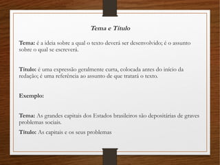 Tema e Título
Tema: é a ideia sobre a qual o texto deverá ser desenvolvido; é o assunto
sobre o qual se escreverá.
Título: é uma expressão geralmente curta, colocada antes do início da
redação; é uma referência ao assunto de que tratará o texto.
Exemplo:
Tema: As grandes capitais dos Estados brasileiros são depositárias de graves
problemas sociais.
Título: As capitais e os seus problemas
 