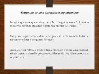 Estruturando uma dissertação: argumentação
Imagine que você queira dissertar sobre o seguinte tema: “O mundo
moderno caminha atualmente para sua própria destruição”
Sua primeira provicência deve ser copiar este tema em uma folha de
rascunho e fazer a pergunta: Por quê?
Ao iniciar sua reflexão sobre o tema proposto e sobre uma possível
resposta para a questão procure recordar-se do que já leu ou ouvir a
respeito dele.
 