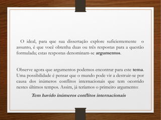 O ideal, para que sua dissertação explore suficientemente o
assunto, é que você obtenha duas ou três respostas para a questão
formulada; estas respostas denominam-se argumentos.
Observe agora que argumentos podemos encontrar para este tema.
Uma possibilidade é pensar que o mundo pode vir a destruir-se por
causa dos inúmeros conflitos internacionais que tem ocorrido
nestes últimos tempos. Assim, já teríamos o primeiro argumento:
Tem havido inúmeros conflitos internacionais
 