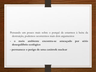 Pensando um pouco mais sobre o porquê de estarmos à beira da
destruição, podemos ocorrermos mais dois argumentos
- o meio ambiente encontra-se ameaçado por sério
desequilíbrio ecológico
- permanece o perigo de uma catátrofe nuclear
 
