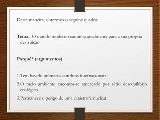 Desta maneira, obtermos o seguine quadro:
Tema: O mundo moderno caminha atualmente para a sua própria
destruição
Porquê? (argumentos)
1.Tem havido inúmeros conflitos internacionais
2.O meio ambiente encontra-se ameaçado por sério desequilíbrio
ecológico
3.Permanece o perigo de uma catástrofe nuclear
 