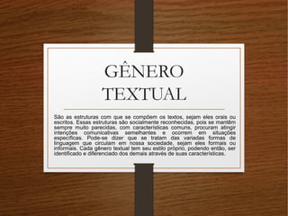 GÊNERO
TEXTUAL
São as estruturas com que se compõem os textos, sejam eles orais ou
escritos. Essas estruturas são socialmente reconhecidas, pois se mantêm
sempre muito parecidas, com características comuns, procuram atingir
intenções comunicativas semelhantes e ocorrem em situações
específicas. Pode-se dizer que se tratam das variadas formas de
linguagem que circulam em nossa sociedade, sejam eles formais ou
informais. Cada gênero textual tem seu estilo próprio, podendo então, ser
identificado e diferenciado dos demais através de suas características.
 