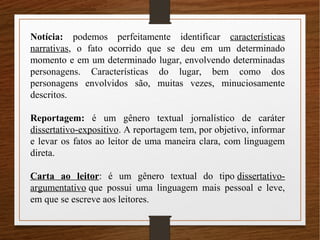 Notícia: podemos perfeitamente identificar características
narrativas, o fato ocorrido que se deu em um determinado
momento e em um determinado lugar, envolvendo determinadas
personagens. Características do lugar, bem como dos
personagens envolvidos são, muitas vezes, minuciosamente
descritos.
Reportagem: é um gênero textual jornalístico de caráter
dissertativo-expositivo. A reportagem tem, por objetivo, informar
e levar os fatos ao leitor de uma maneira clara, com linguagem
direta.
Carta ao leitor: é um gênero textual do tipo dissertativo-
argumentativo que possui uma linguagem mais pessoal e leve,
em que se escreve aos leitores.
 
