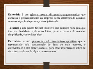 Editorial: é um gênero textual dissertativo-argumentativo que
expressa o posicionamento da empresa sobre determinado assunto,
sem a obrigação da presença da objetividade.
Tutorial: é um gênero textual injuntivo que consiste num guia que
tem por finalidade explicar ao leitor, passo a passo e de maneira
simplificada, como fazer algo.
Entrevista: é um gênero textual dissertativo-expositivo que é
representado pela conversação de duas ou mais pessoas, o
entrevistador e o(s) entrevistado(s), para obter informações sobre ou
do entrevistado ou de algum outro assunto.
 