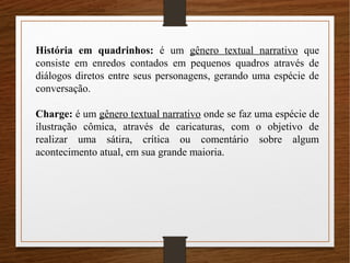 História em quadrinhos: é um gênero textual narrativo que
consiste em enredos contados em pequenos quadros através de
diálogos diretos entre seus personagens, gerando uma espécie de
conversação.
Charge: é um gênero textual narrativo onde se faz uma espécie de
ilustração cômica, através de caricaturas, com o objetivo de
realizar uma sátira, crítica ou comentário sobre algum
acontecimento atual, em sua grande maioria.
 