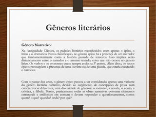 Gêneros literários
Gênero Narrativo:
Na Antiguidade Clássica, os padrões literários reconhecidos eram apenas o épico, o
lírico e o dramático. Nesta classificação, no gênero épico há a presença de um narrador
que fundamentalmente conta a história passada de terceiros. Isso implica certo
distanciamento entre o narrador e o assunto tratado, coisa que não ocorre no gênero
lírico. Os verbos e os pronomes quase sempre estão na 3ª pessoa. Além disso, os textos
épicos pressupõem a presença de uma ouvinte ou de uma plateia, que estaria escutando
o narrador.
Com o passar dos anos, o gênero épico passou a ser considerado apenas uma variante
do gênero literário narrativo, devido ao surgimento de concepções de prosa com
características diferentes, uma diversidade de gêneros: o romance, a novela, o conto, a
crônica, a fábula. Porém, praticamente todas as obras narrativas possuem elementos
estruturais e estilísticos em comum e devem responder a questionamentos, como:
quem? o que? quando? onde? por quê?
 