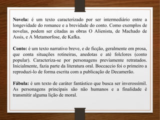Novela: é um texto caracterizado por ser intermediário entre a
longevidade do romance e a brevidade do conto. Como exemplos de
novelas, podem ser citadas as obras O Alienista, de Machado de
Assis, e A Metamorfose, de Kafka.
Conto: é um texto narrativo breve, e de ficção, geralmente em prosa,
que conta situações rotineiras, anedotas e até folclores (conto
popular). Caracteriza-se por personagens previamente retratados.
Inicialmente, fazia parte da literatura oral. Boccaccio foi o primeiro a
reproduzi-lo de forma escrita com a publicação de Decamerão.
Fábula: é um texto de caráter fantástico que busca ser inverossímil.
As personagens principais são não humanos e a finalidade é
transmitir alguma lição de moral.
 