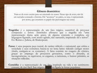 Gênero dramático:
Trata-se do texto escrito para ser encenado no teatro. Nesse tipo de texto, não há
um narrador contando a história. Ela “acontece” no palco, ou seja, é representada
por atores, que assumem os papéis das personagens nas cenas.
Tragédia: é a representação de um fato trágico, suscetível de provocar
compaixão e terror. Aristóteles afirmava que a tragédia era "uma
representação duma ação grave, de alguma extensão e completa, em
linguagem figurada, com atores agindo, não narrando, inspirando dó e terror".
Ex: Romeu e Julieta, de Shakespeare.
Farsa: é uma pequena peça teatral, de caráter ridículo e caricatural, que critica a
sociedade e seus costumes; baseia-se no lema latino ridendo castigat mores
(rindo, castigam-se os costumes). A farsa consiste no exagero do cômico,
graças ao emprego de processos grosseiros, como o absurdo, as
incongruências, os equívocos, os enganos, a caricatura, o humor primário, as
situações ridículas.
Comédia: é a representação de um fato inspirado na vida e no sentimento
comum, de riso fácil. Sua origem grega está ligada às festas populares.
 