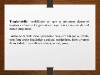 Tragicomédia: modalidade em que se misturam elementos
trágicos e cômicos. Originalmente, significava a mistura do real
com o imaginário.
Poesia de cordel: texto tipicamente brasileiro em que se retrata,
com forte apelo linguístico e cultural nordestinos, fatos diversos
da sociedade e da realidade vivida por este povo.
 