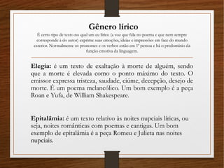 Gênero lírico
É certo tipo de texto no qual um eu lírico (a voz que fala no poema e que nem sempre
corresponde à do autor) exprime suas emoções, ideias e impressões em face do mundo
exterior. Normalmente os pronomes e os verbos estão em 1ª pessoa e há o predomínio da
função emotiva da linguagem.
Elegia: é um texto de exaltação à morte de alguém, sendo
que a morte é elevada como o ponto máximo do texto. O
emissor expressa tristeza, saudade, ciúme, decepção, desejo de
morte. É um poema melancólico. Um bom exemplo é a peça
Roan e Yufa, de William Shakespeare.
Epitalâmia: é um texto relativo às noites nupciais líricas, ou
seja, noites românticas com poemas e cantigas. Um bom
exemplo de epitalâmia é a peça Romeu e Julieta nas noites
nupciais.
 