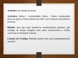 Acalanto: ou canção de ninar;
Acróstico: (akros = extremidade; stikos = linha), composição
lírica na qual as letras iniciais de cada verso formam uma palavra
ou frase;
Balada: uma das mais primitivas manifestações poéticas, são
cantigas de amigo (elegias) com ritmo característico e refrão
vocal que se destinam à dança;
Canção (ou Cantiga, Trova): poema oral com acompanhamento
musical;
 