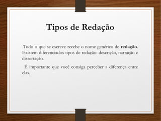 Tipos de Redação
Tudo o que se escreve recebe o nome genérico de redação.
Existem diferenciados tipos de redação: descrição, narração e
dissertação.
É importante que você consiga perceber a diferença entre
elas.
 