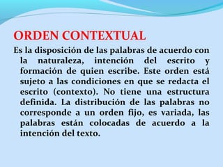 ORDEN CONTEXTUAL
Es la disposición de las palabras de acuerdo con
la naturaleza, intención del escrito y
formación de quien escribe. Este orden está
sujeto a las condiciones en que se redacta el
escrito (contexto). No tiene una estructura
definida. La distribución de las palabras no
corresponde a un orden fijo, es variada, las
palabras están colocadas de acuerdo a la
intención del texto.

 