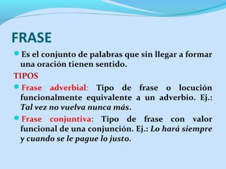 FRASE
Es el conjunto de palabras que sin llegar a formar

una oración tienen sentido.
TIPOS
Frase adverbial: Tipo de frase o locución
funcionalmente equivalente a un adverbio. Ej.:
Tal vez no vuelva nunca más.
Frase conjuntiva: Tipo de frase con valor
funcional de una conjunción. Ej.: Lo hará siempre
y cuando se le pague lo justo.

 