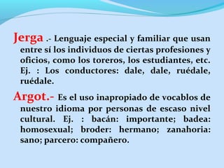 Jerga .- Lenguaje especial y familiar que usan
entre sí los individuos de ciertas profesiones y
oficios, como los toreros, los estudiantes, etc.
Ej. : Los conductores: dale, dale, ruédale,
ruédale.

Argot.- Es el uso inapropiado de vocablos de

nuestro idioma por personas de escaso nivel
cultural. Ej. : bacán: importante; badea:
homosexual; broder: hermano; zanahoria:
sano; parcero: compañero.

 