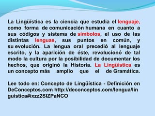 La Lingüística es la ciencia que estudia el lenguaje,
como forma de comunicación humana en cuanto a
sus códigos y sistema de símbolos, el uso de las
distintas lenguas, sus puntos en común, y
su evolución. La lengua oral precedió al lenguaje
escrito, y la aparición de éste, revolucionó de tal
modo la cultura por la posibilidad de documentar los
hechos, que originó la Historia. La Lingüística es
un concepto más amplio que el de Gramática.
Lee todo en: Concepto de Lingüística - Definición en
DeConceptos.com http://deconceptos.com/lengua/lin
guistica#ixzz2SlZPaNCO

 