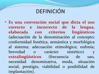 DEFINICIÓN
• Es una convención social que dicta el uso
correcto e incorrecto de la lengua,
elaborada
con
criterios
lingüísticos
(adecuación de la denominación al concepto;
conformidad fonética, semántica y morfológica
al sistema; adecuación etimológica; eufonía;
brevedad
o
carácter
sintético)
y
extralingüísticos
(frecuencia
de
uso,
necesidad denominativa, moda, situación
social, prestigio, viabilidad o posibilidad de
implantación).

 