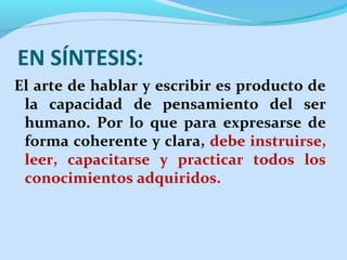 EN SÍNTESIS:
El arte de hablar y escribir es producto de
la capacidad de pensamiento del ser
humano. Por lo que para expresarse de
forma coherente y clara, debe instruirse,
leer, capacitarse y practicar todos los
conocimientos adquiridos.

 