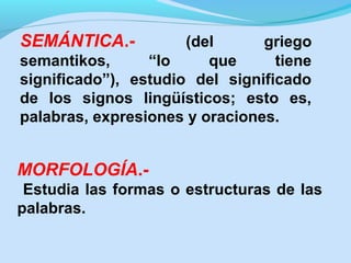 SEMÁNTICA.-

(del
griego
semantikos,
“lo
que
tiene
significado”), estudio del significado
de los signos lingüísticos; esto es,
palabras, expresiones y oraciones.

MORFOLOGÍA.Estudia las formas o estructuras de las
palabras.

 