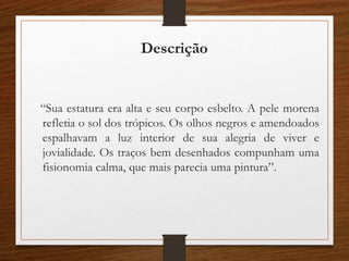 Descrição
“Sua estatura era alta e seu corpo esbelto. A pele morena
refletia o sol dos trópicos. Os olhos negros e amendoados
espalhavam a luz interior de sua alegria de viver e
jovialidade. Os traços bem desenhados compunham uma
fisionomia calma, que mais parecia uma pintura”.
 