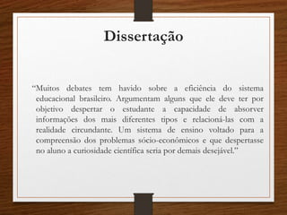 Dissertação
“Muitos debates tem havido sobre a eficiência do sistema
educacional brasileiro. Argumentam alguns que ele deve ter por
objetivo despertar o estudante a capacidade de absorver
informações dos mais diferentes tipos e relacioná-las com a
realidade circundante. Um sistema de ensino voltado para a
compreensão dos problemas sócio-econômicos e que despertasse
no aluno a curiosidade científica seria por demais desejável.”
 