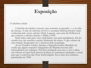 Exposição
O telefone celular
A história do celular é recente, mas remonta ao passado –– e às telas
de cinema. A mãe do telefone móvel é a austríaca Hedwig Kiesler (mais
conhecida pelo nome artístico Hedy Lamaar), uma atriz de Hollywood
que estrelou o clássico Sansão e Dalila (1949).
Hedy tinha tudo para virar celebridade, mas pela inteligência. Ela foi
casada com um austríaco nazista fabricante de armas. O que sobrou de
uma relação desgastante foi o interesse pela tecnologia.
Já nos Estados Unidos, durante a Segunda Guerra Mundial, ela
soube que alguns torpedos teleguiados da Marinha haviam sido
interceptados por inimigos. Ela ficou intrigada com isso, e teve a ideia:
um sistema no qual duas pessoas podiam se comunicar mudando o canal,
para que a conversa não fosse interrompida. Era a base dos celulares,
patenteada em 1940.
 