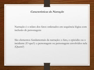 Caracteristicas da Narração
Narração é o relato dos fatos ordenados em sequência lógica com
inclusão de personagens
São elementos fundamentais da narração: o fato, o episódio ou o
incidente (O que?): a personagem ou personagens envolvidos nela
(Quem?)
 
