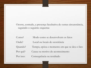 Ocorre, contudo, a presença facultativa de outras circunstância,
seguindo o seguinte esquema:
Como? Modo como se desenvolvem os fatos
Onde? Local ou locais de ocorrência
Quando? Tempo, epóca e momento em que se deu o fato
Por quê? Causa ou motivo do acontecimento
Por isso: Consequência ou resultado
 