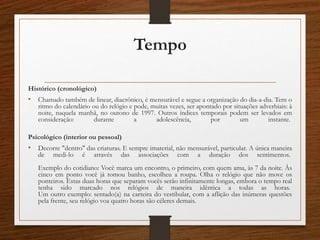 Tempo
Histórico (cronológico)
• Chamado também de linear, diacrônico, é mensurável e segue a organização do dia-a-dia. Tem o
ritmo do calendário ou do relógio e pode, muitas vezes, ser apontado por situações adverbiais: à
noite, naquela manhã, no outono de 1997. Outros índices temporais podem ser levados em
consideração: durante a adolescência, por um instante.
Psicológico (interior ou pessoal)
• Decorre "dentro" das criaturas. E sempre imaterial, não mensurável, particular. A única maneira
de medi-lo é através das associações com a duração dos sentimentos.
Exemplo do cotidiano: Você marca um encontro, o primeiro, com quem ama, às 7 da noite. Às
cinco em ponto você já tomou banho, escolheu a roupa. Olha o relógio que não move os
ponteiros. Estas duas horas que separam vocês serão infinitamente longas, embora o tempo real
tenha sido marcado nos relógios de maneira idêntica a todas as horas.
Um outro exemplo: sentado(a) na carteira do vestibular, com a aflição das inúmeras questões
pela frente, seu relógio voa quatro horas são céleres demais.
 