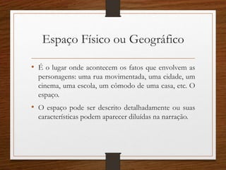 Espaço Físico ou Geográfico
• É o lugar onde acontecem os fatos que envolvem as
personagens: uma rua movimentada, uma cidade, um
cinema, uma escola, um cômodo de uma casa, etc. O
espaço.
• O espaço pode ser descrito detalhadamente ou suas
características podem aparecer diluídas na narração.
 