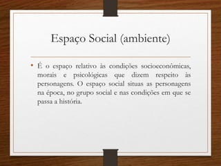 Espaço Social (ambiente)
• É o espaço relativo às condições socioeconômicas,
morais e psicológicas que dizem respeito às
personagens. O espaço social situas as personagens
na época, no grupo social e nas condições em que se
passa a história.
 
