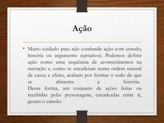 Ação
• Muito cuidado para não confundir ação com enredo,
história ou argumento narrativos. Podemos definir
ação como uma sequência de acontecimentos na
narração e, como se encadeiam numa ordem natural
de causa e efeito, acabam por formar o todo de que
se alimenta a história.
Dessa forma, um conjunto de ações feitas ou
recebidas pelas personagens, encadeadas entre si,
geram o enredo.
 