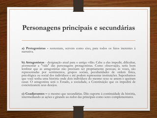 Personagens principais e secundárias
a) Protagonistas - sustentam, servem como eixo, para todos os fatos inerentes à
narrativa.
b) Antagonistas - designação atual para o antigo vilão. Cabe a elas impedir, dificultar,
atormentar a "vida" das personagens protagonistas. Como observação, seria bom
lembrar que as antagonistas não precisam ser propriamente pessoas; às vezes, são
representadas por sentimentos, grupos sociais, peculiaridades de ordem física,
psicológica ou social dos indivíduos e até podem representar instituições. Suponhamos
que você tenha uma história onde dois indivíduos do mesmo sexo se amem e queiram
casar. O antagonista será o Estado, a sociedade, a Constituição que os impedirá de
concretizarem seus desejos.
c) Coadjuvantes – o mesmo que secundárias. Dão suporte à continuidade da história,
intermediando as ações e girando ao redor das principais como seres complementares.
 