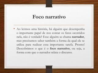Foco narrativo
• Ao lermos uma história, há alguém que desempenha
o importante papel de nos contar os fatos ocorridos
nela, não é verdade? Esse alguém se chama narrador,
mas precisamos saber também a forma da qual ele se
utiliza para realizar essa importante tarefa. Pronto!
Descobrimos o que é o foco narrativo, ou seja, a
forma com que o narrador relata o discurso.
 